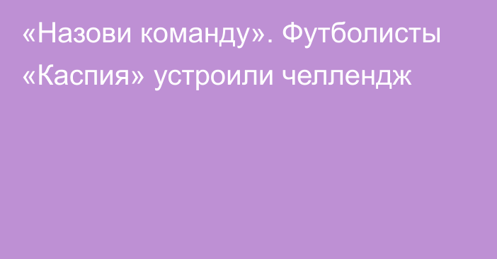 «Назови команду». Футболисты «Каспия» устроили челлендж