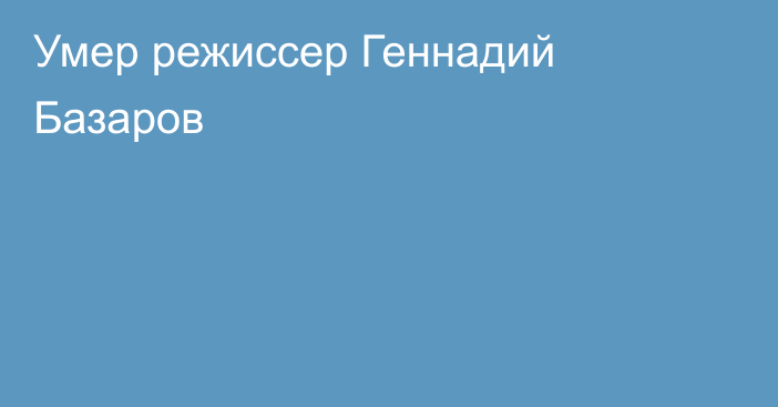 Умер режиссер Геннадий Базаров