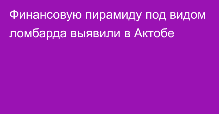 Финансовую пирамиду под видом ломбарда выявили в Актобе