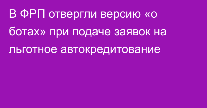 В ФРП отвергли версию «о ботах» при подаче заявок на льготное автокредитование