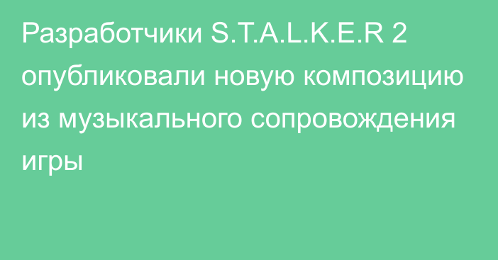 Разработчики S.T.A.L.K.E.R 2 опубликовали новую композицию из музыкального сопровождения игры