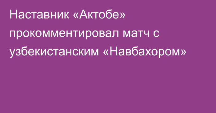 Наставник «Актобе» прокомментировал матч с узбекистанским «Навбахором»