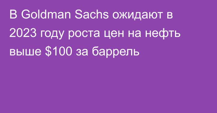 В Goldman Sachs ожидают в 2023 году роста цен на нефть выше $100 за баррель