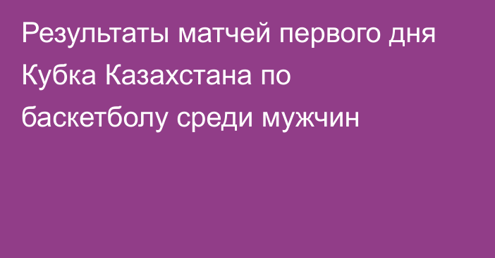 Результаты матчей первого дня Кубка Казахстана по баскетболу среди мужчин