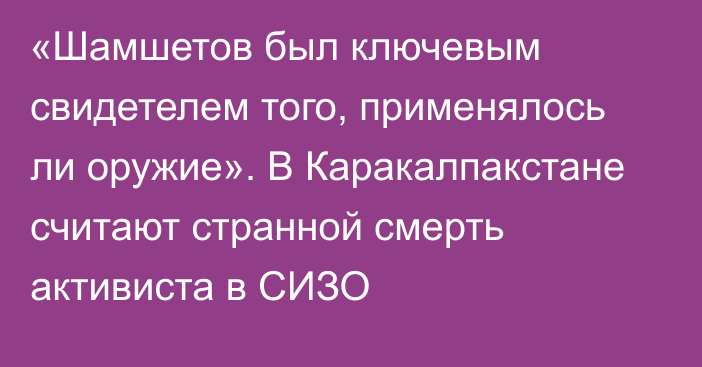 «Шамшетов был ключевым свидетелем того, применялось ли оружие». В Каракалпакстане считают странной смерть активиста в СИЗО