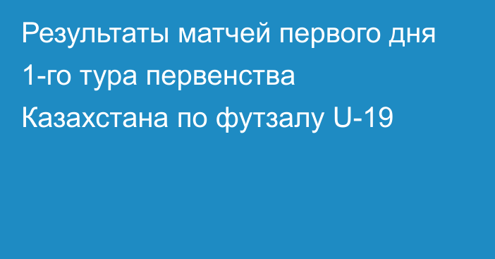 Результаты матчей первого дня 1-го тура первенства Казахстана по футзалу U-19