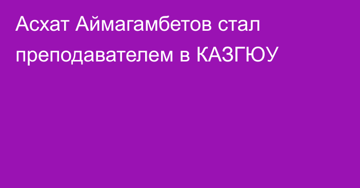 Асхат Аймагамбетов стал преподавателем в КАЗГЮУ