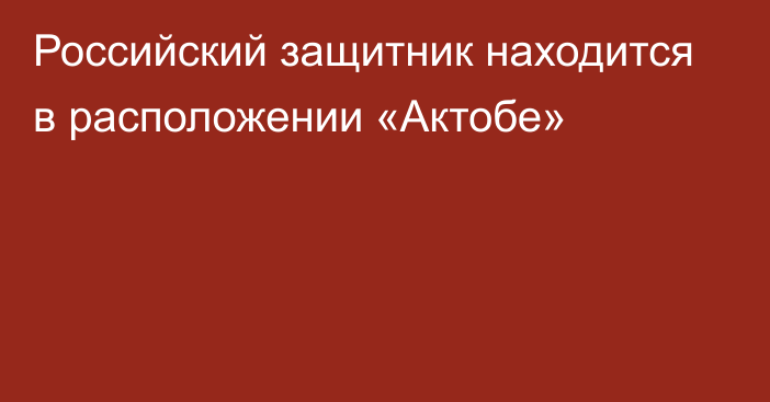 Российский защитник находится в расположении «Актобе»