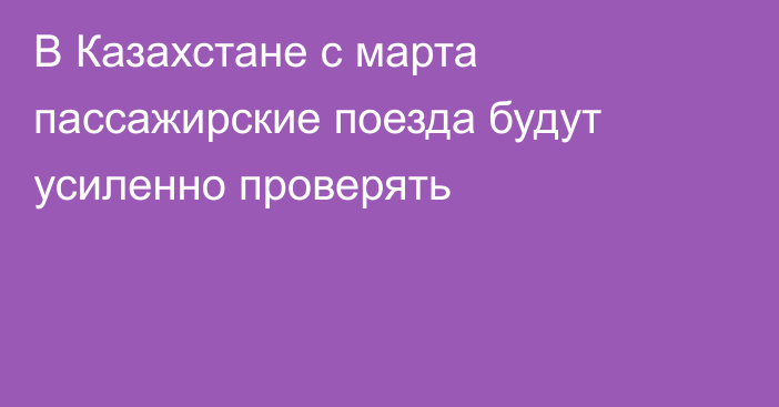 В Казахстане с марта пассажирские поезда будут усиленно проверять