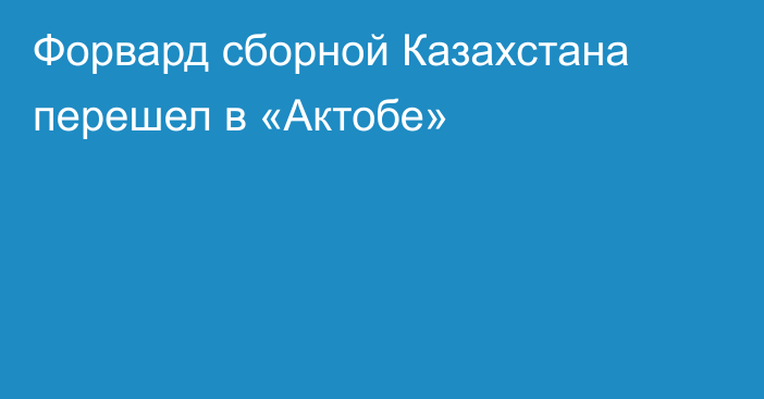 Форвард сборной Казахстана перешел в «Актобе»