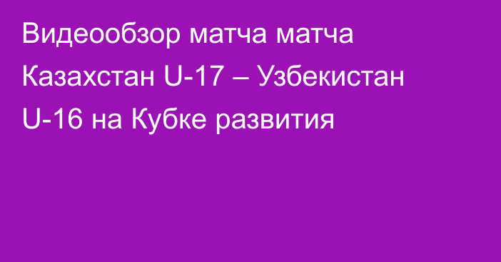 Видеообзор матча матча Казахстан U-17 – Узбекистан U-16 на Кубке развития