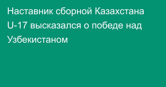 Наставник сборной Казахстана U-17 высказался о победе над Узбекистаном