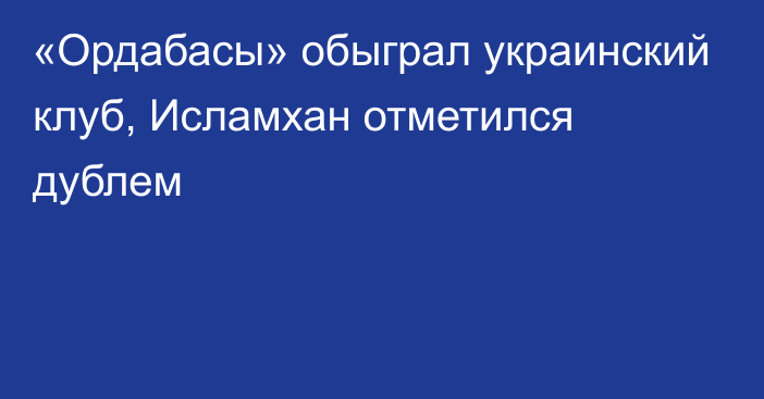 «Ордабасы» обыграл украинский клуб, Исламхан отметился дублем