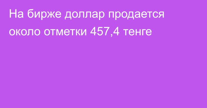 На бирже доллар продается около отметки 457,4 тенге