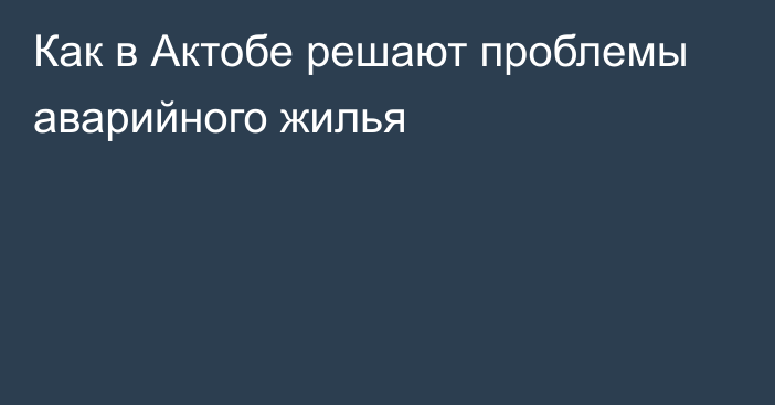 Как в Актобе решают проблемы аварийного жилья