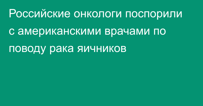 Российские онкологи поспорили с американскими врачами по поводу рака яичников