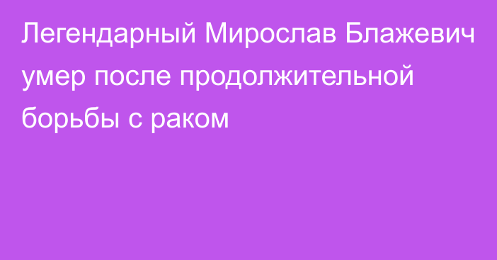 Легендарный Мирослав Блажевич умер после продолжительной борьбы с раком