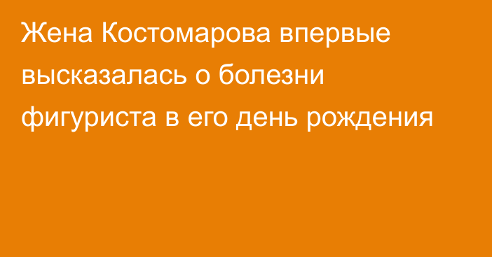 Жена Костомарова впервые высказалась о болезни фигуриста в его день рождения