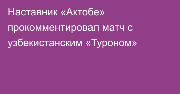 Наставник «Актобе» прокомментировал матч с узбекистанским «Туроном»