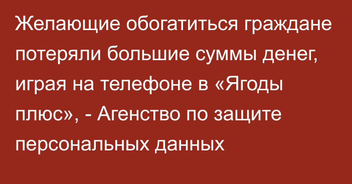 Желающие обогатиться граждане потеряли большие суммы денег, играя  на телефоне в «Ягоды плюс», - Агенство по защите персональных данных