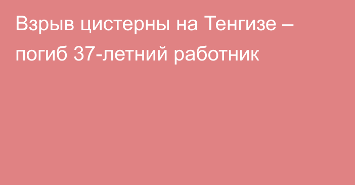 Взрыв цистерны на Тенгизе – погиб 37-летний работник