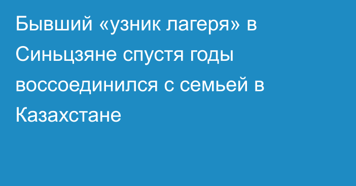 Бывший «узник лагеря» в Синьцзяне спустя годы воссоединился с семьей в Казахстане