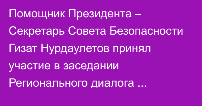 Помощник Президента – Секретарь Совета Безопасности Гизат Нурдаулетов принял участие в заседании Регионального диалога безопасности по вопросам Афганистана