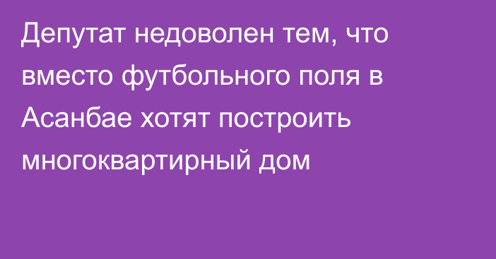 Депутат недоволен тем, что вместо футбольного поля в Асанбае хотят построить многоквартирный дом