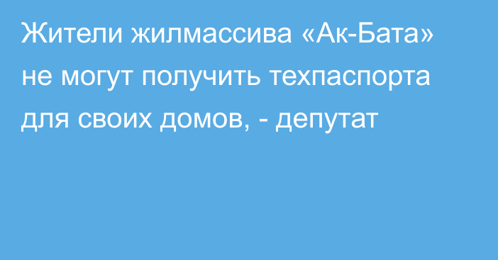 Жители жилмассива «Ак-Бата» не могут получить техпаспорта для своих домов, - депутат