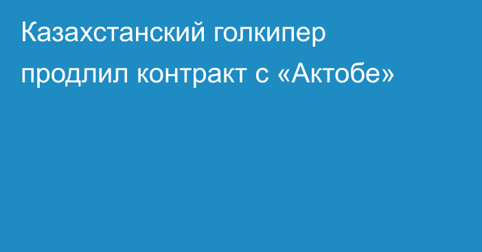 Казахстанский голкипер продлил контракт с «Актобе»