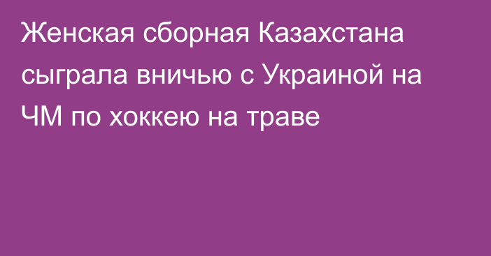 Женская сборная Казахстана сыграла вничью с Украиной на ЧМ по хоккею на траве