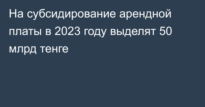 На субсидирование арендной платы в 2023 году выделят 50 млрд тенге