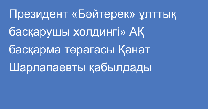 Президент «Бәйтерек» ұлттық басқарушы холдингі» АҚ басқарма төрағасы Қанат Шарлапаевты қабылдады