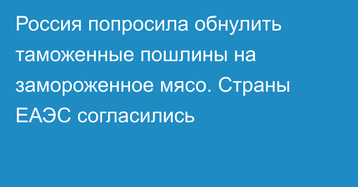 Россия попросила обнулить таможенные пошлины на замороженное мясо. Страны ЕАЭС согласились