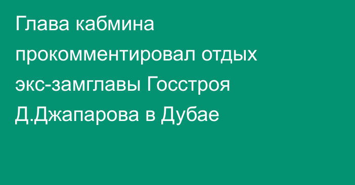 Глава кабмина прокомментировал отдых экс-замглавы Госстроя Д.Джапарова в Дубае