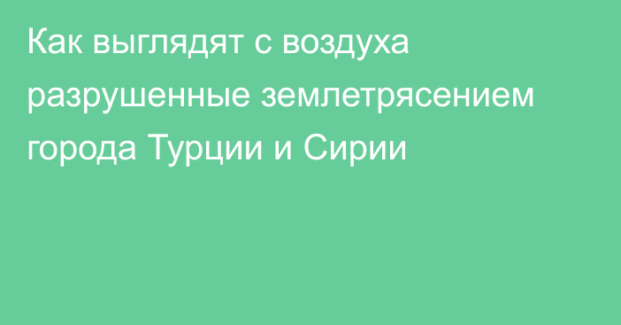 Как выглядят с воздуха разрушенные землетрясением города Турции и Сирии