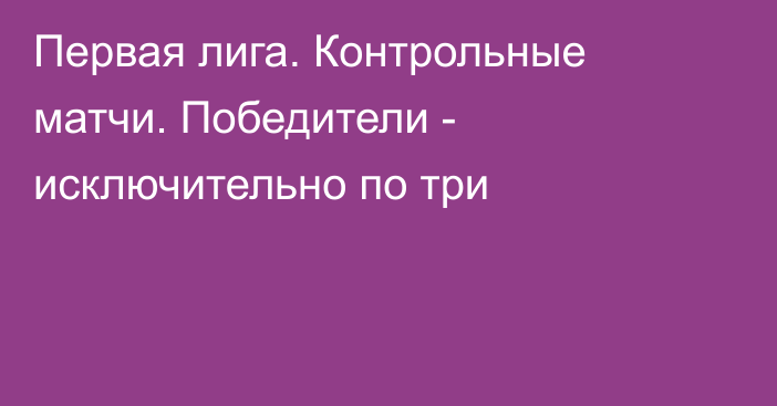 Первая лига. Контрольные матчи. Победители - исключительно по три