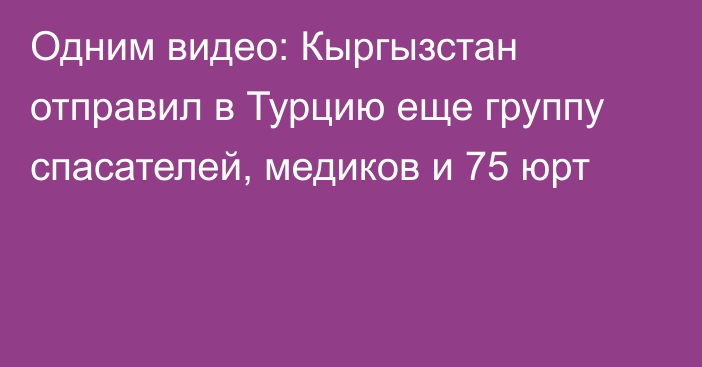 Одним видео: Кыргызстан отправил в Турцию еще группу спасателей, медиков и 75 юрт