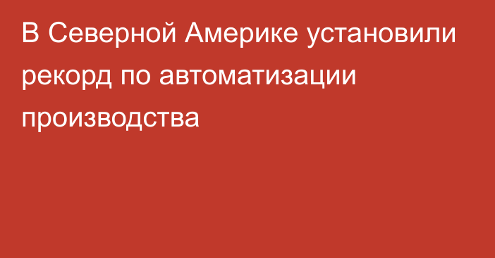 В Северной Америке установили рекорд по автоматизации производства