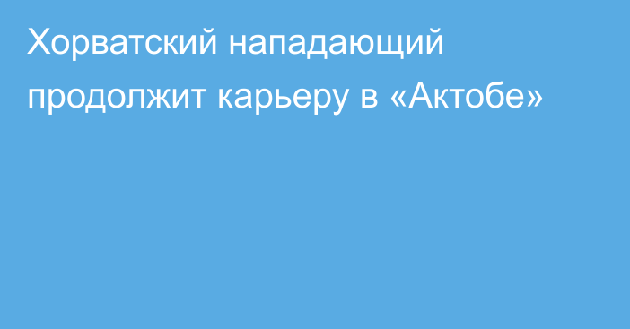 Хорватский нападающий продолжит карьеру в «Актобе»