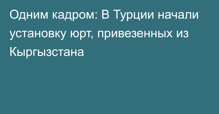 Одним кадром: В Турции начали установку юрт, привезенных из Кыргызстана