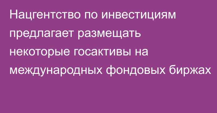 Нацгентство по инвестициям предлагает размещать некоторые госактивы на международных фондовых биржах