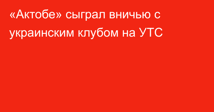 «Актобе» сыграл вничью с украинским клубом на УТС