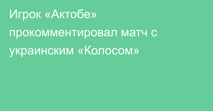 Игрок «Актобе» прокомментировал матч с украинским «Колосом»