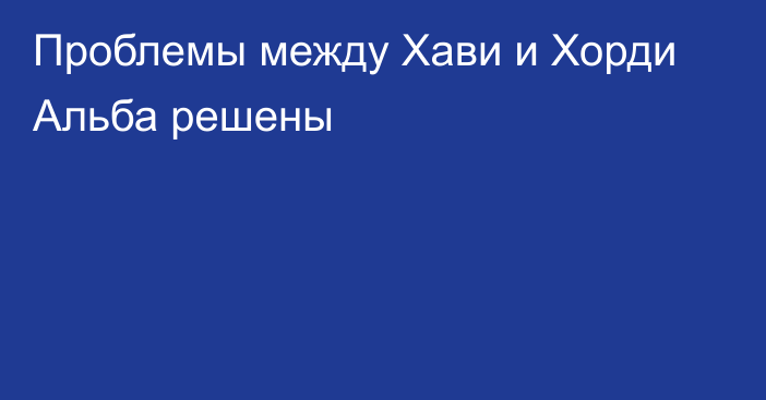 Проблемы между Хави и Хорди Альба решены