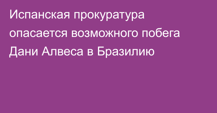 Испанская прокуратура опасается возможного побега Дани Алвеса в Бразилию