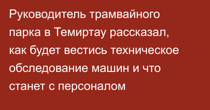 Руководитель трамвайного парка в Темиртау рассказал, как будет вестись техническое обследование машин и что станет с персоналом