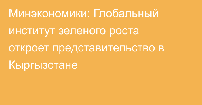 Минэкономики: Глобальный институт зеленого роста откроет представительство в Кыргызстане