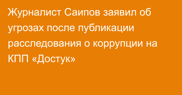 Журналист Саипов заявил об угрозах после публикации расследования о коррупции на КПП «Достук»