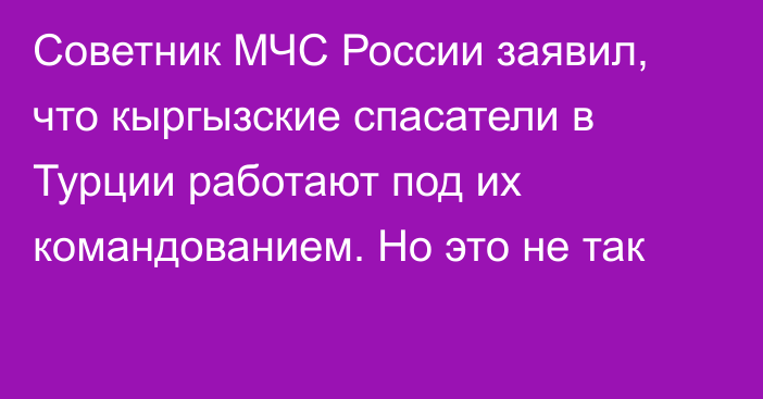 Советник МЧС России заявил, что кыргызские спасатели в Турции работают под их командованием. Но это не так